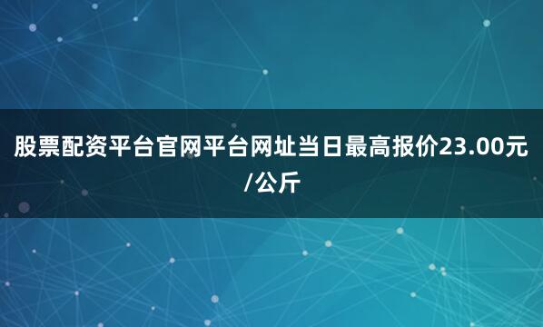 股票配资平台官网平台网址当日最高报价23.00元/公斤