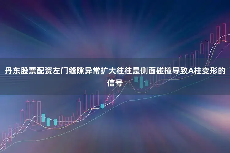 丹东股票配资左门缝隙异常扩大往往是侧面碰撞导致A柱变形的信号