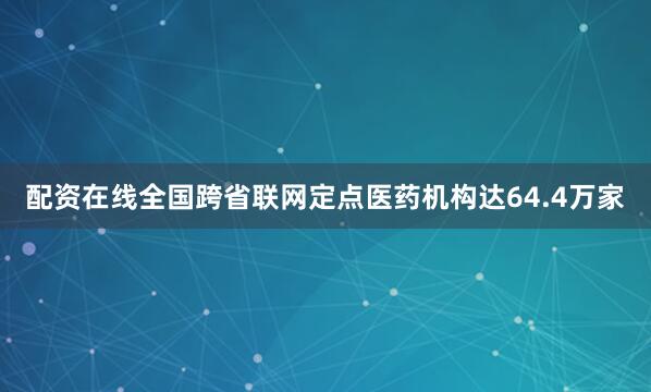 配资在线全国跨省联网定点医药机构达64.4万家