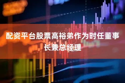 配资平台股票高裕弟作为时任董事长兼总经理