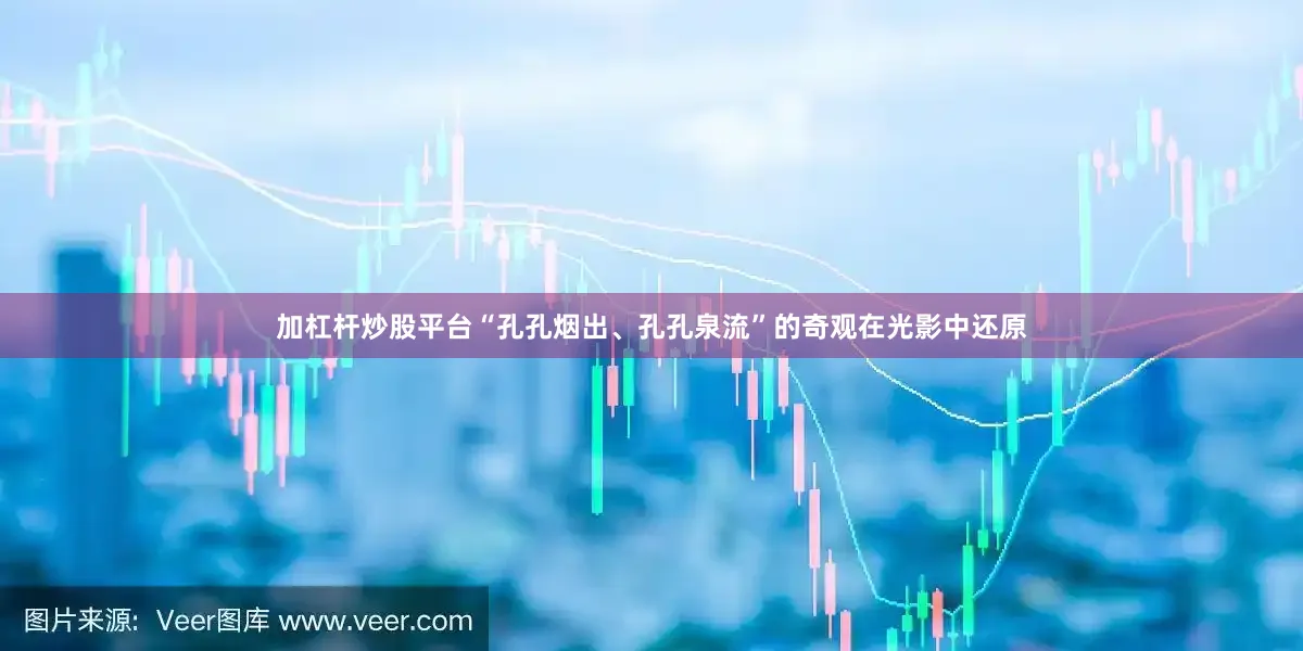 加杠杆炒股平台“孔孔烟出、孔孔泉流”的奇观在光影中还原