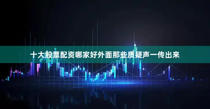 十大股票配资哪家好外面那些质疑声一传出来
