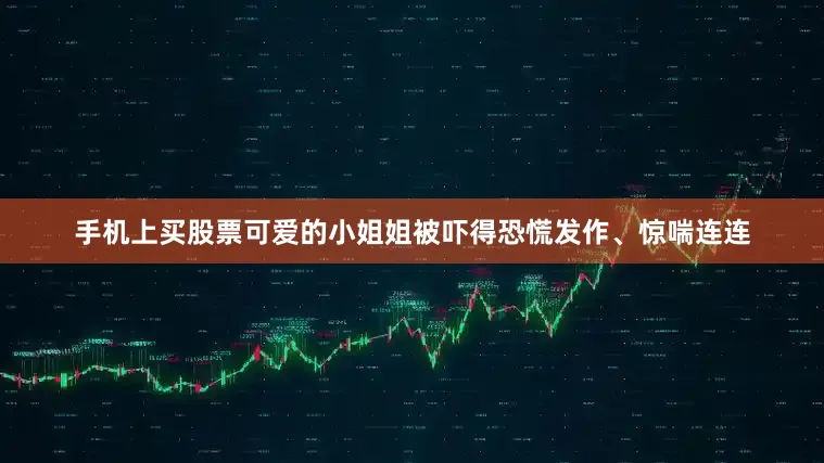 手机上买股票可爱的小姐姐被吓得恐慌发作、惊喘连连