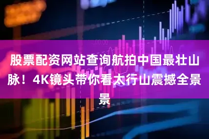 股票配资网站查询航拍中国最壮山脉！4K镜头带你看太行山震撼全景
