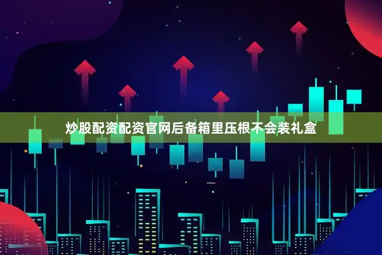 炒股配资配资官网后备箱里压根不会装礼盒