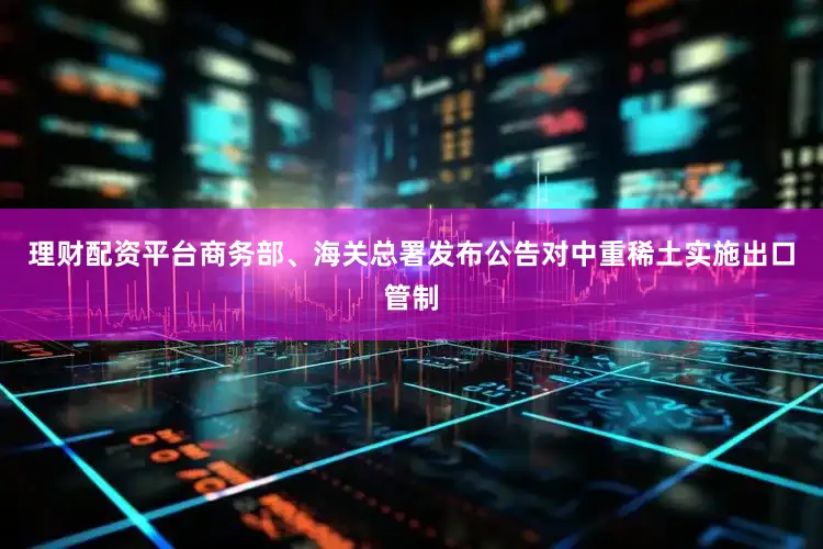 理财配资平台商务部、海关总署发布公告对中重稀土实施出口管制