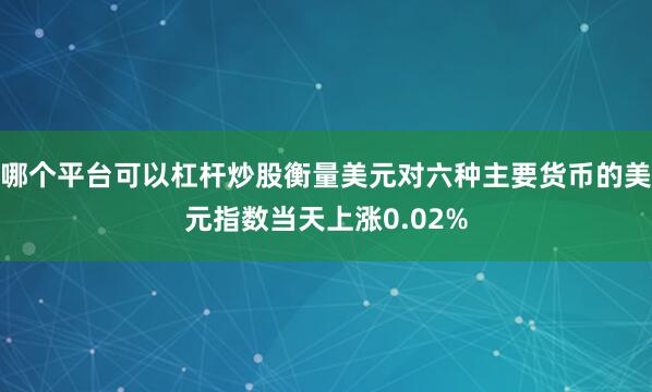 哪个平台可以杠杆炒股衡量美元对六种主要货币的美元指数当天上涨0.02%