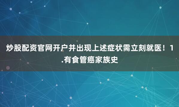 炒股配资官网开户并出现上述症状需立刻就医！1.有食管癌家族史
