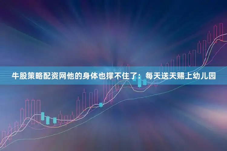牛股策略配资网他的身体也撑不住了：每天送天赐上幼儿园